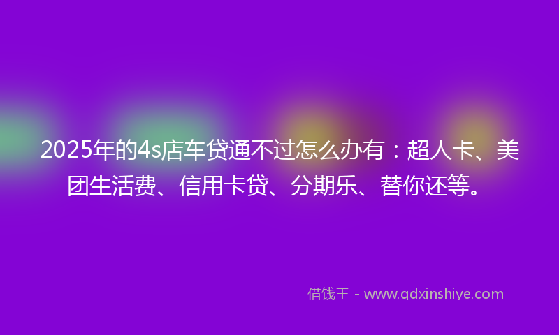 2025年的4s店车贷通不过怎么办有:超人卡、美团生活费、信用卡贷、分期乐、替你还等。