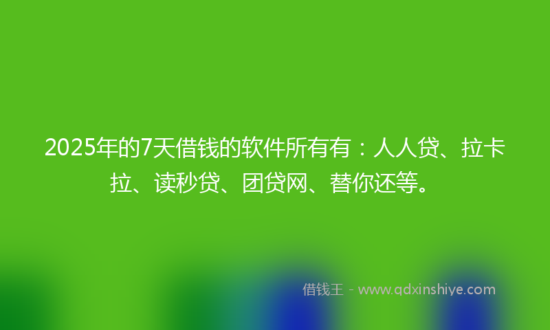 2025年的7天借钱的软件所有有：人人贷、拉卡拉、读秒贷、团贷网、替你还等。