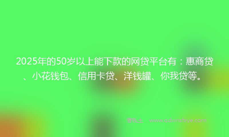 2025年的50岁以上能下款的网贷平台有：惠商贷、小花钱包、信用卡贷、洋钱罐、你我贷等。