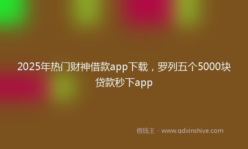 2025年热门财神借款app下载，罗列五个5000块贷款秒下app