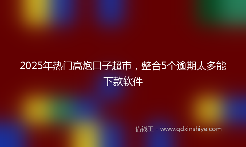 2025年热门高炮口子超市，整合5个逾期太多能下款软件