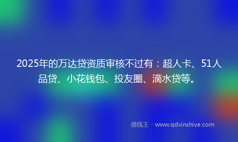 2025年的万达贷资质审核不过有：超人卡、51人品贷、小花钱包、投友圈、滴水贷等。