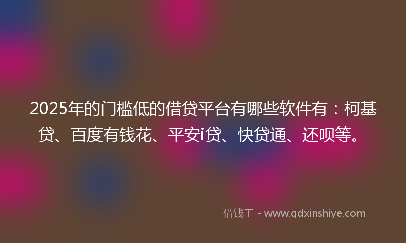 2025年的门槛低的借贷平台有哪些软件有：柯基贷、百度有钱花、平安i贷、快贷通、还呗等。