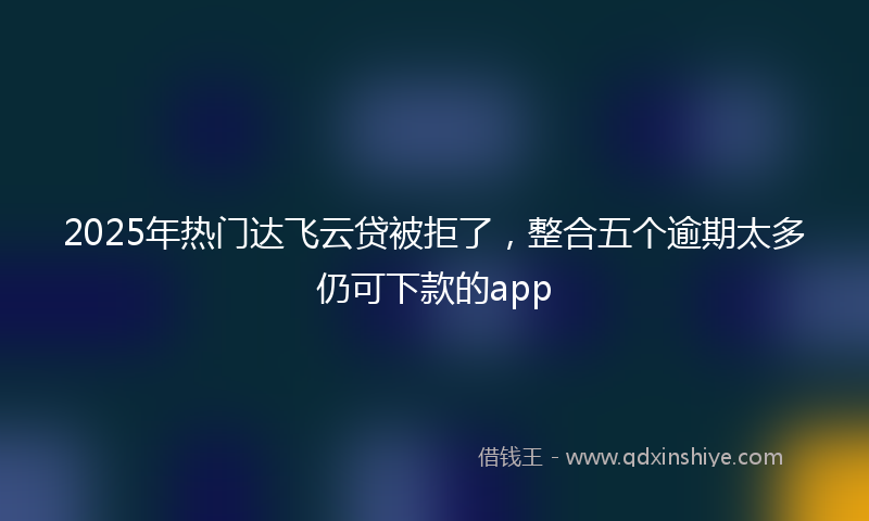 2025年热门达飞云贷被拒了，整合五个逾期太多仍可下款的app