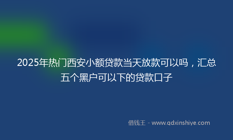 2025年热门西安小额贷款当天放款可以吗，汇总五个黑户可以下的贷款口子