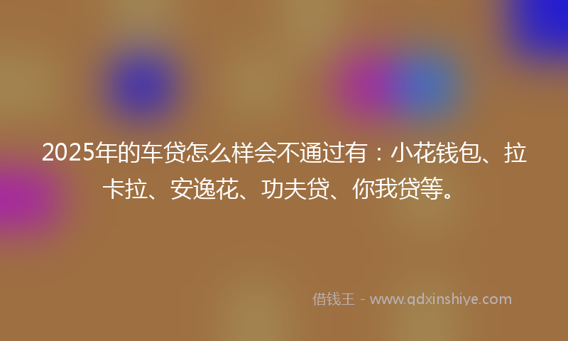 2025年的车贷怎么样会不通过有：小花钱包、拉卡拉、安逸花、功夫贷、你我贷等。