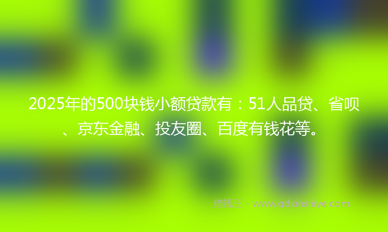 2025年的500块钱小额贷款有：51人品贷、省呗、京东金融、投友圈、百度有钱花等。