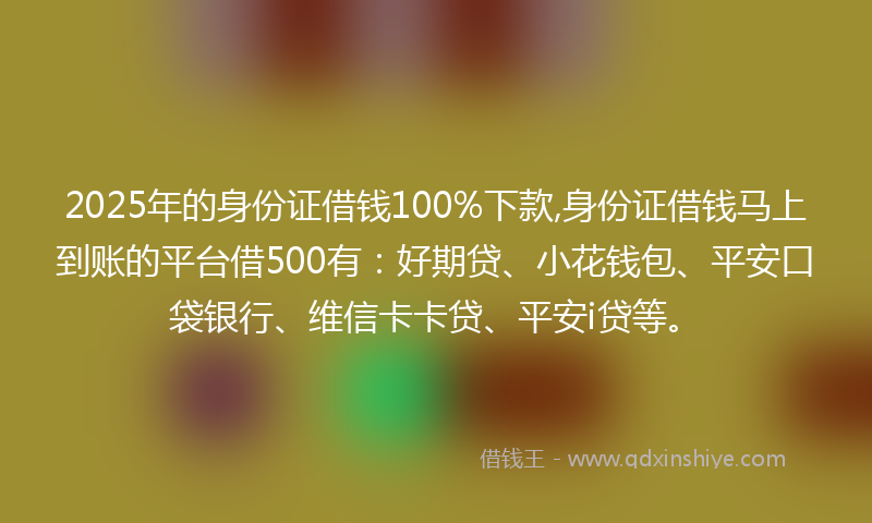 2025年的身份证借钱100%下款,身份证借钱马上到账的平台借500有：好期贷、小花钱包、平安口袋银行、维信卡卡贷、平安i贷等。