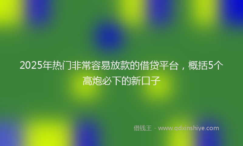 2025年热门非常容易放款的借贷平台，概括5个高炮必下的新口子