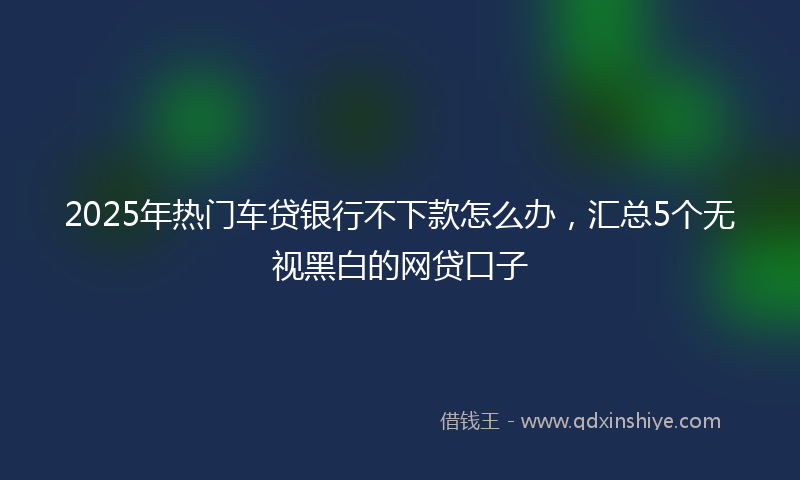 2025年热门车贷银行不下款怎么办，汇总5个无视黑白的网贷口子
