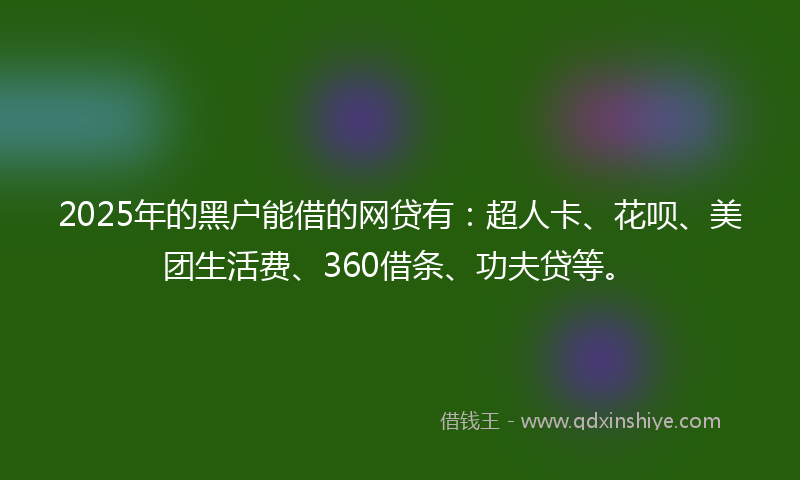 2025年的黑户能借的网贷有：超人卡、花呗、美团生活费、360借条、功夫贷等。