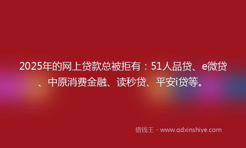 2025年的网上贷款总被拒有：51人品贷、e微贷、中原消费金融、读秒贷、平安i贷等。