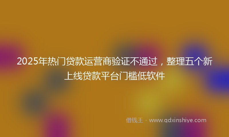 2025年热门贷款运营商验证不通过，整理五个新上线贷款平台门槛低软件