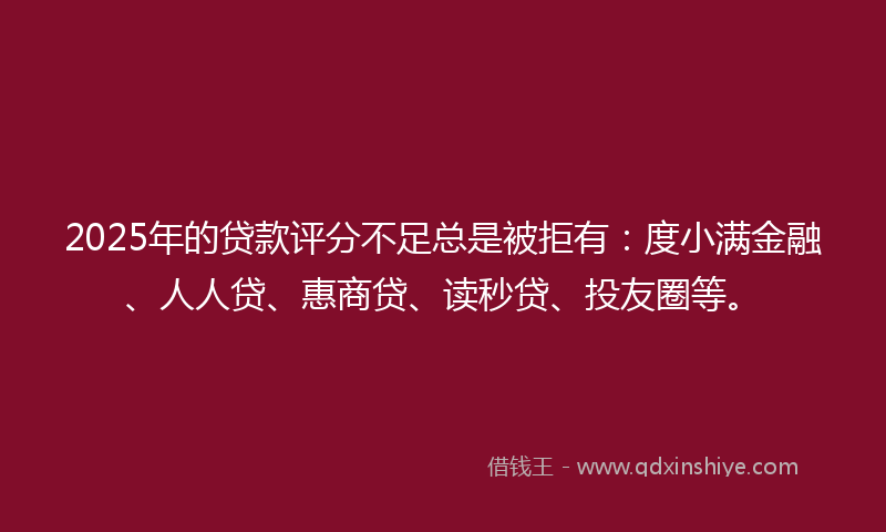 2025年的贷款评分不足总是被拒有：度小满金融、人人贷、惠商贷、读秒贷、投友圈等。