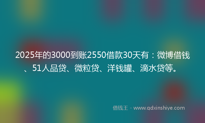 2025年的3000到账2550借款30天有：微博借钱、51人品贷、微粒贷、洋钱罐、滴水贷等。