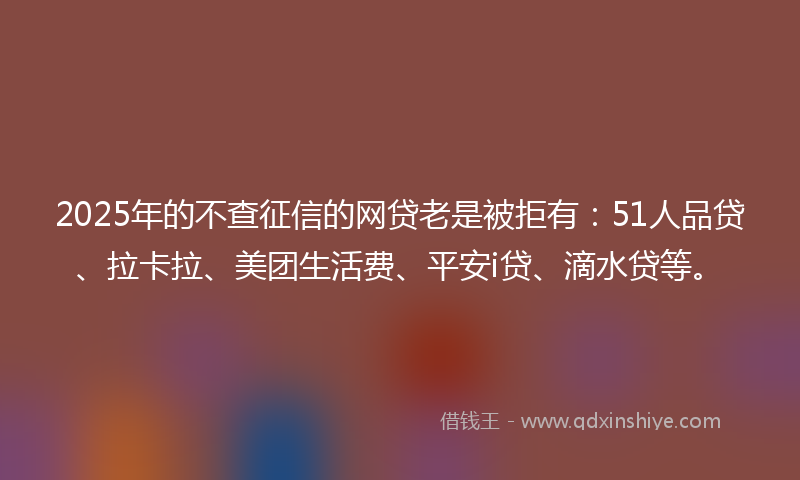 2025年的不查征信的网贷老是被拒有：51人品贷、拉卡拉、美团生活费、平安i贷、滴水贷等。