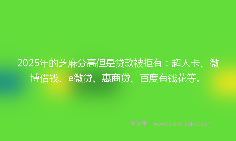 2025年的芝麻分高但是贷款被拒有：超人卡、微博借钱、e微贷、惠商贷、百度有钱花等。