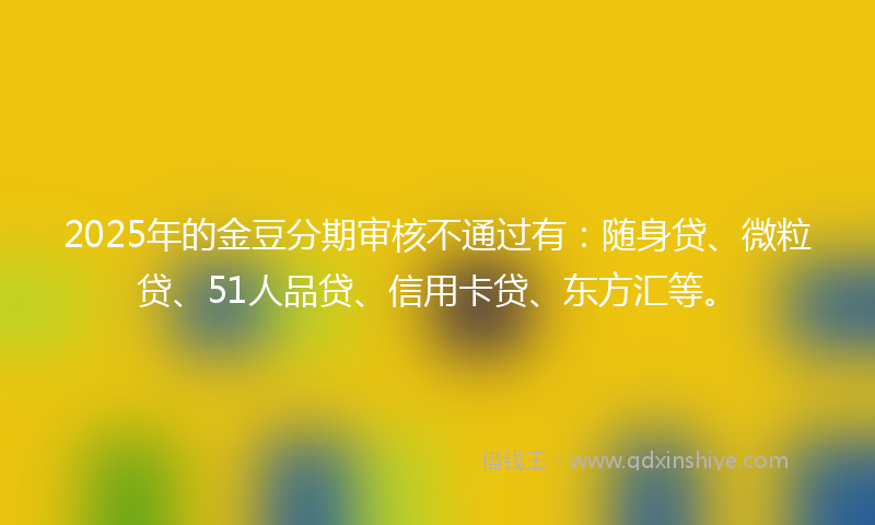 2025年的金豆分期审核不通过有：随身贷、微粒贷、51人品贷、信用卡贷、东方汇等。