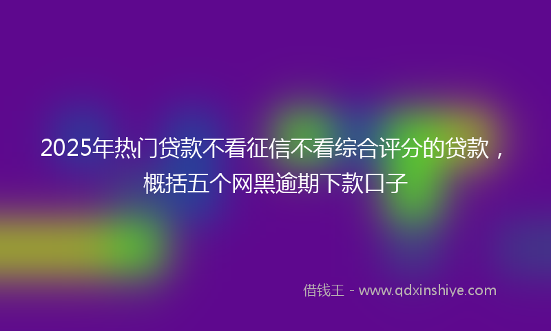 2025年热门贷款不看征信不看综合评分的贷款，概括五个网黑逾期下款口子