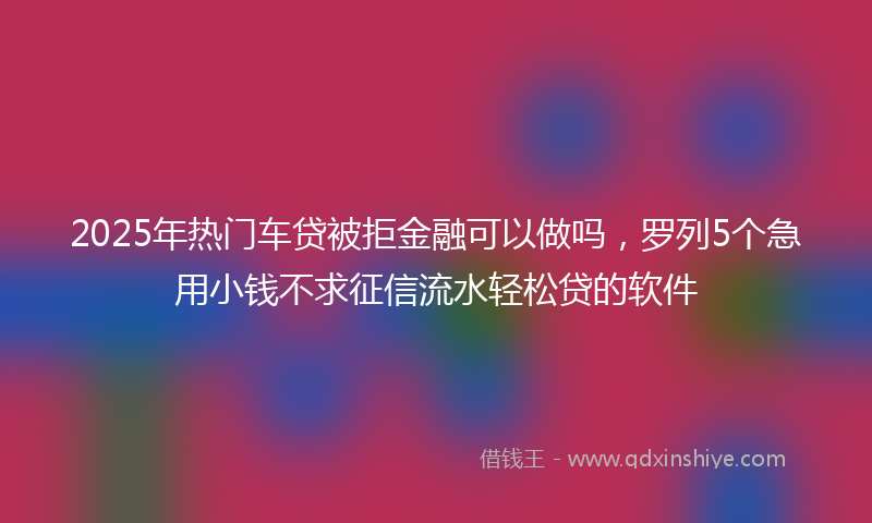2025年热门车贷被拒金融可以做吗，罗列5个急用小钱不求征信流水轻松贷的软件