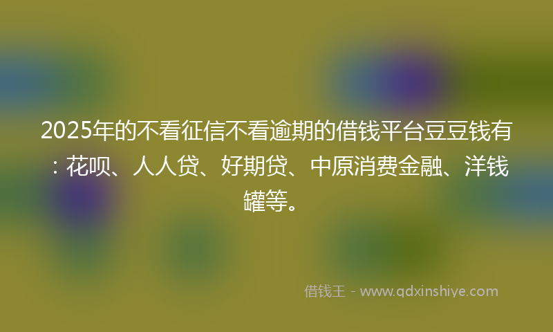 2025年的不看征信不看逾期的借钱平台豆豆钱有：花呗、人人贷、好期贷、中原消费金融、洋钱罐等。
