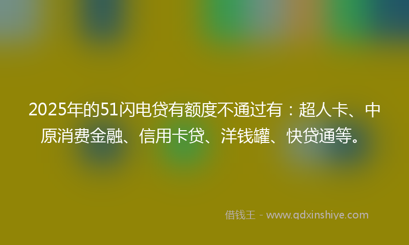 2025年的51闪电贷有额度不通过有：超人卡、中原消费金融、信用卡贷、洋钱罐、快贷通等。