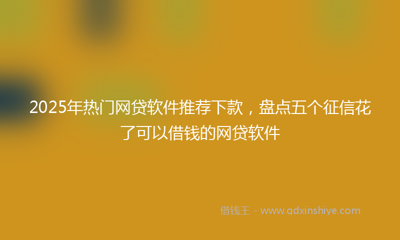 2025年热门网贷软件推荐下款，盘点五个征信花了可以借钱的网贷软件