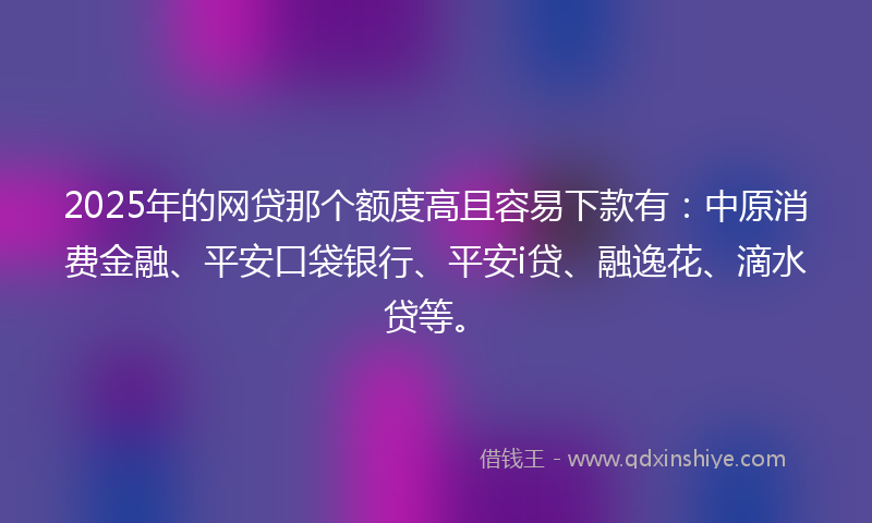 2025年的网贷那个额度高且容易下款有：中原消费金融、平安口袋银行、平安i贷、融逸花、滴水贷等。