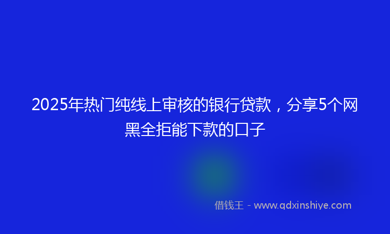 2025年热门纯线上审核的银行贷款，分享5个网黑全拒能下款的口子