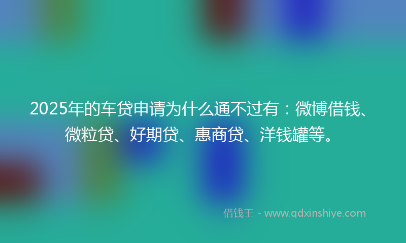 2025年的车贷申请为什么通不过有：微博借钱、微粒贷、好期贷、惠商贷、洋钱罐等。