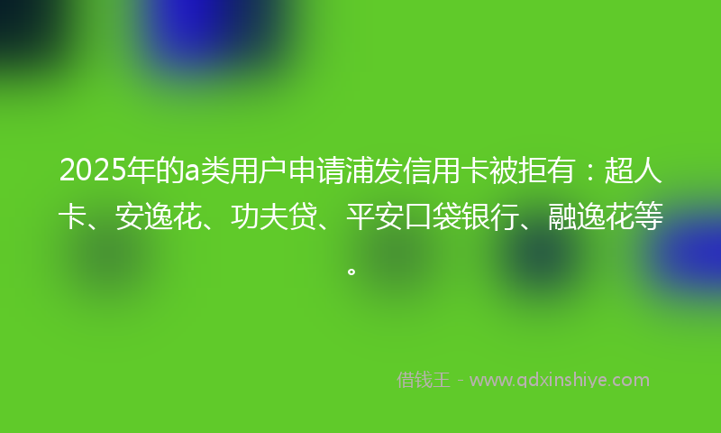 2025年的a类用户申请浦发信用卡被拒有：超人卡、安逸花、功夫贷、平安口袋银行、融逸花等。