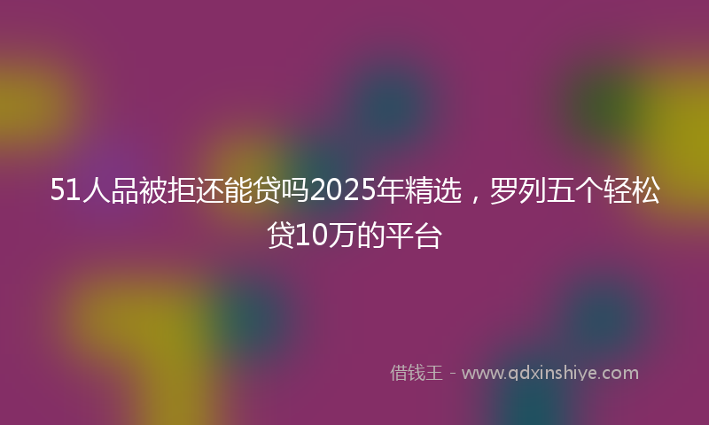 51人品被拒还能贷吗2025年精选，罗列五个轻松贷10万的平台