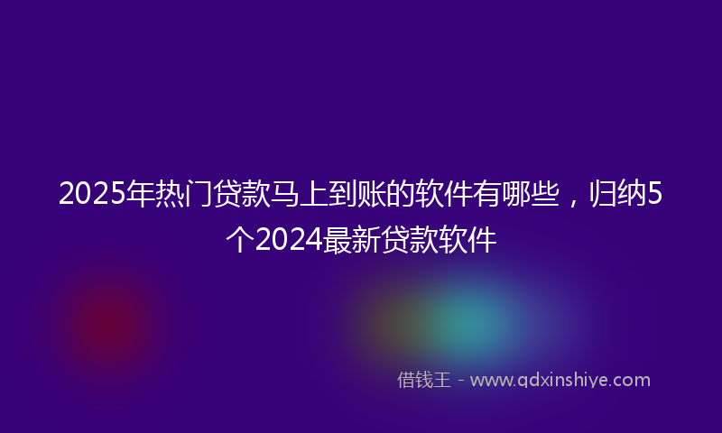 2025年热门贷款马上到账的软件有哪些，归纳5个2024最新贷款软件