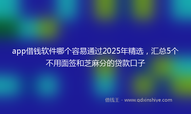 app借钱软件哪个容易通过2025年精选,汇总5个不用面签和芝麻分的贷款口子