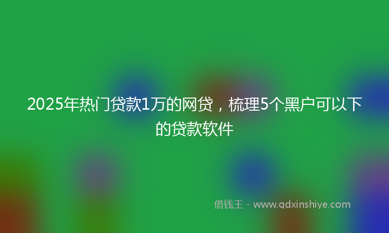 2025年热门贷款1万的网贷，梳理5个黑户可以下的贷款软件