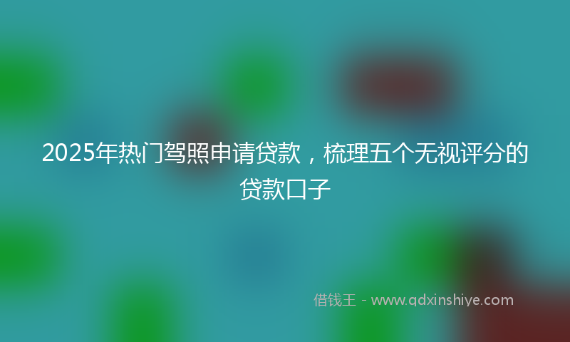 2025年热门驾照申请贷款,梳理五个无视评分的贷款口子