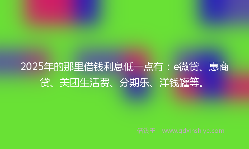 2025年的那里借钱利息低一点有：e微贷、惠商贷、美团生活费、分期乐、洋钱罐等。