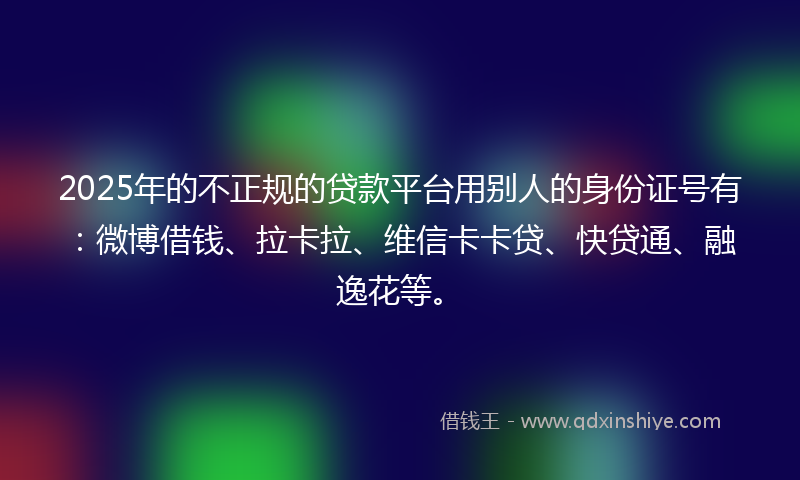 2025年的不正规的贷款平台用别人的身份证号有：微博借钱、拉卡拉、维信卡卡贷、快贷通、融逸花等。