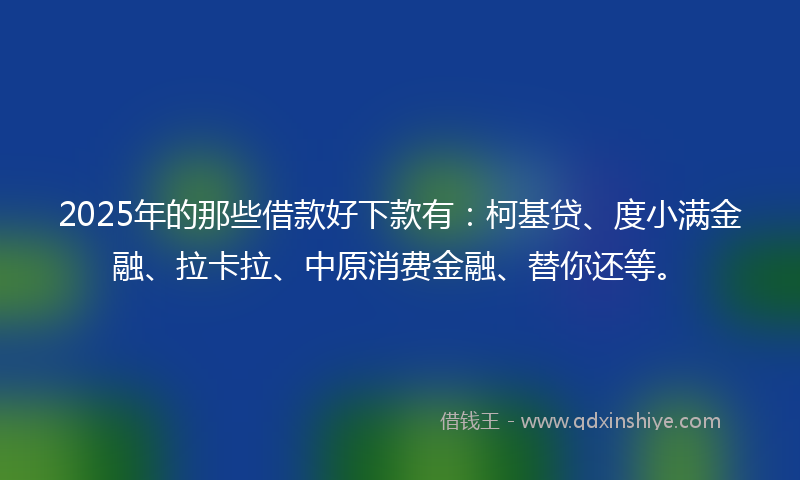 2025年的那些借款好下款有：柯基贷、度小满金融、拉卡拉、中原消费金融、替你还等。