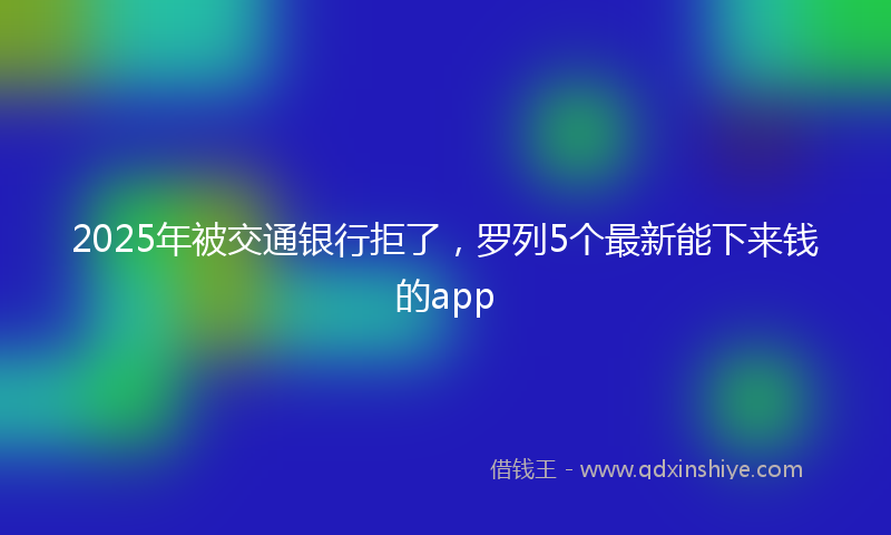 2025年被交通银行拒了，罗列5个最新能下来钱的app