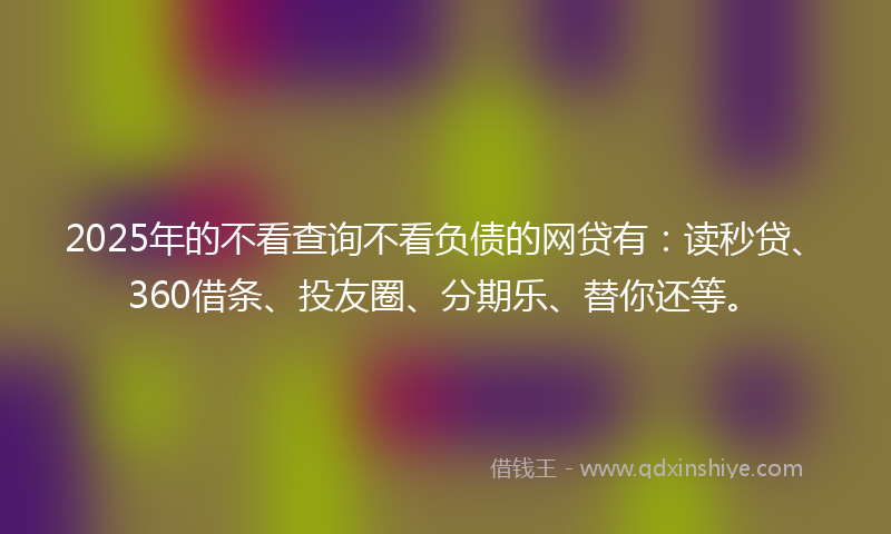 2025年的不看查询不看负债的网贷有：读秒贷、360借条、投友圈、分期乐、替你还等。