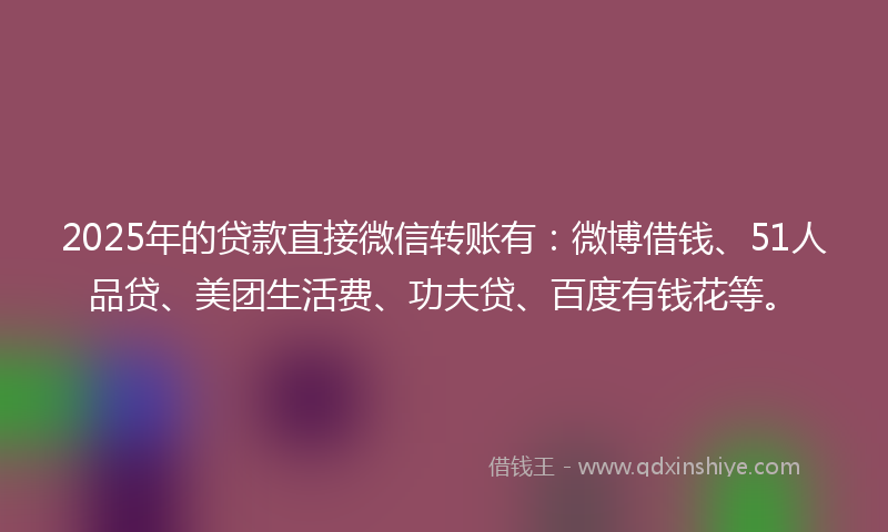 2025年的贷款直接微信转账有：微博借钱、51人品贷、美团生活费、功夫贷、百度有钱花等。