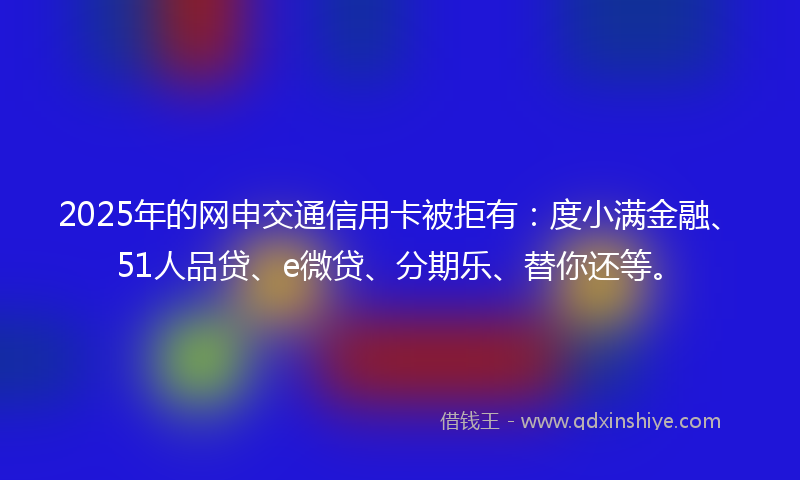 2025年的网申交通信用卡被拒有：度小满金融、51人品贷、e微贷、分期乐、替你还等。