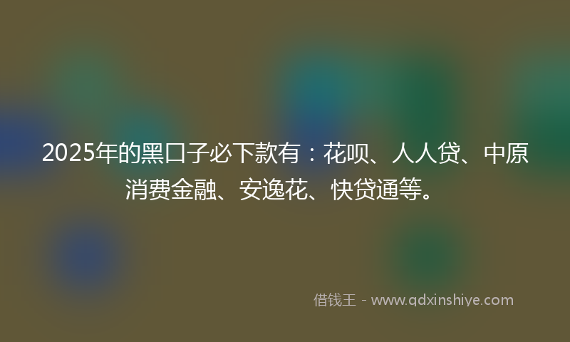 2025年的黑口子必下款有：花呗、人人贷、中原消费金融、安逸花、快贷通等。