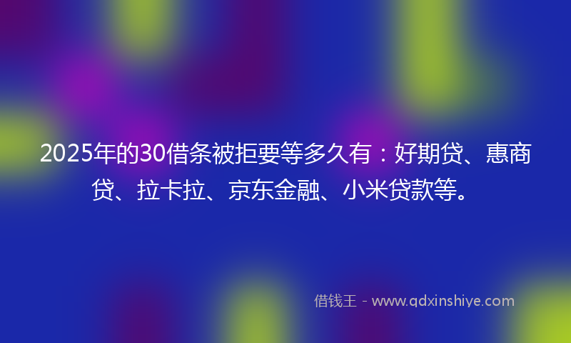 2025年的30借条被拒要等多久有：好期贷、惠商贷、拉卡拉、京东金融、小米贷款等。