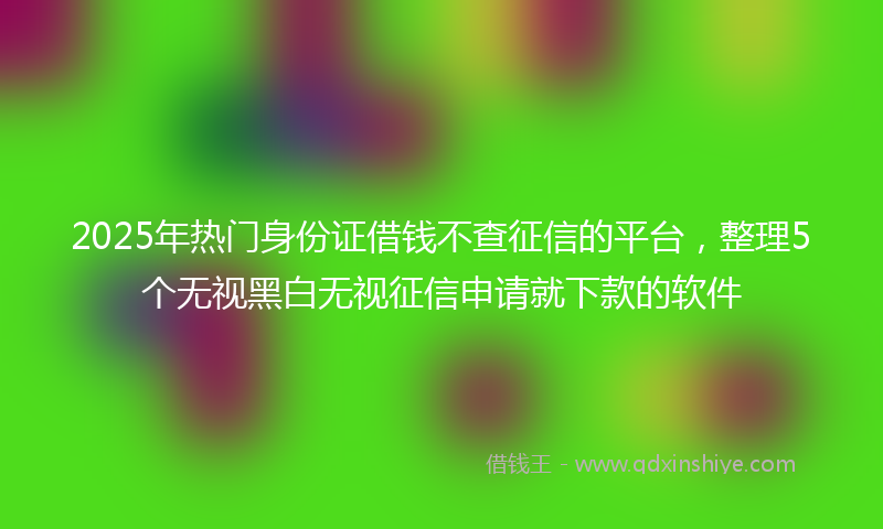 2025年热门身份证借钱不查征信的平台，整理5个无视黑白无视征信申请就下款的软件