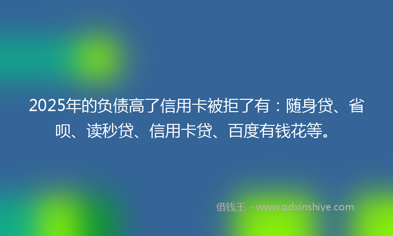 2025年的负债高了信用卡被拒了有：随身贷、省呗、读秒贷、信用卡贷、百度有钱花等。