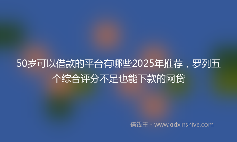 50岁可以借款的平台有哪些2025年推荐，罗列五个综合评分不足也能下款的网贷