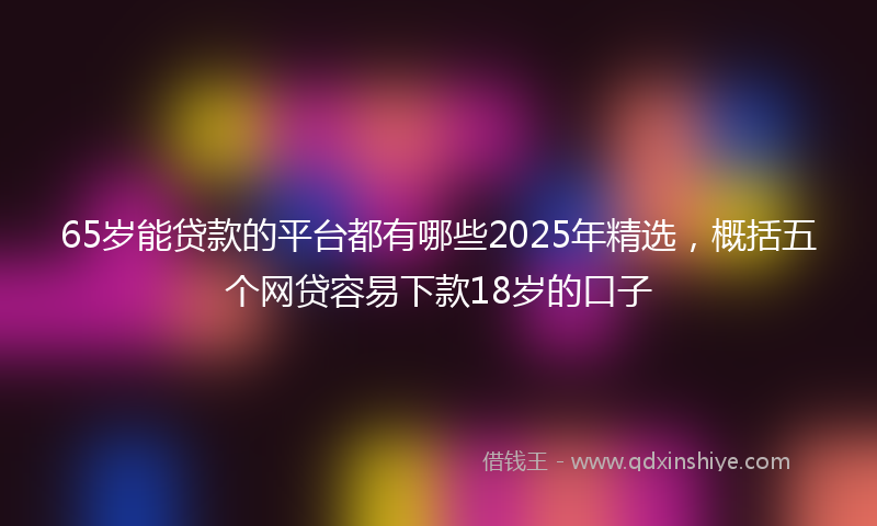 65岁能贷款的平台都有哪些2025年精选，概括五个网贷容易下款18岁的口子