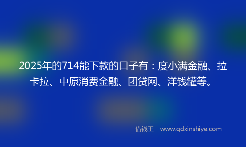 2025年的714能下款的口子有：度小满金融、拉卡拉、中原消费金融、团贷网、洋钱罐等。